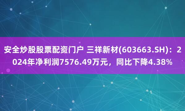 安全炒股股票配资门户 三祥新材(603663.SH)：2024年净利润7576.49万元，同比下降4.38%