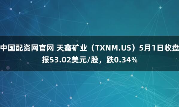 中国配资网官网 天鑫矿业（TXNM.US）5月1日收盘报53.02美元/股，跌0.34%