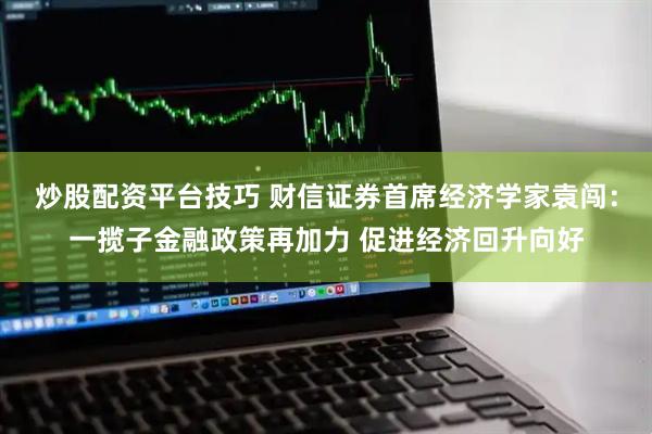 炒股配资平台技巧 财信证券首席经济学家袁闯：一揽子金融政策再加力 促进经济回升向好