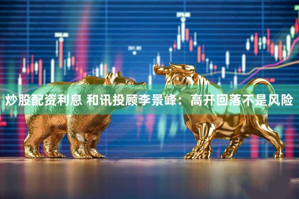 炒股配资利息 和讯投顾李景峰：高开回落不是风险