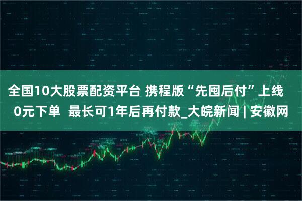 全国10大股票配资平台 携程版“先囤后付”上线   0元下单  最长可1年后再付款_大皖新闻 | 安徽网