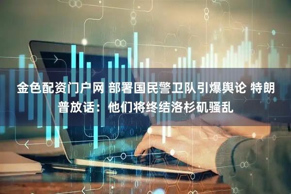 金色配资门户网 部署国民警卫队引爆舆论 特朗普放话：他们将终结洛杉矶骚乱