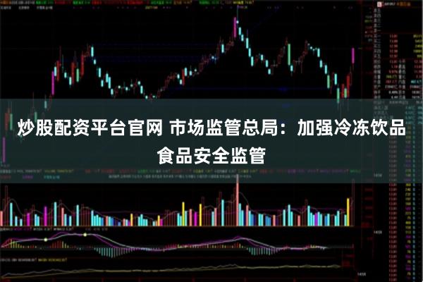 炒股配资平台官网 市场监管总局：加强冷冻饮品食品安全监管