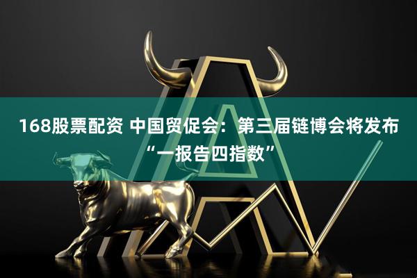 168股票配资 中国贸促会：第三届链博会将发布“一报告四指数”