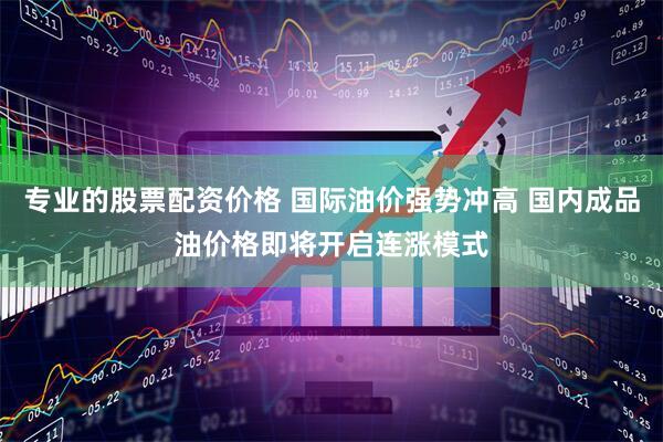 专业的股票配资价格 国际油价强势冲高 国内成品油价格即将开启连涨模式