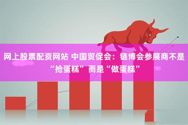 网上股票配资网站 中国贸促会：链博会参展商不是“抢蛋糕” 而是“做蛋糕”