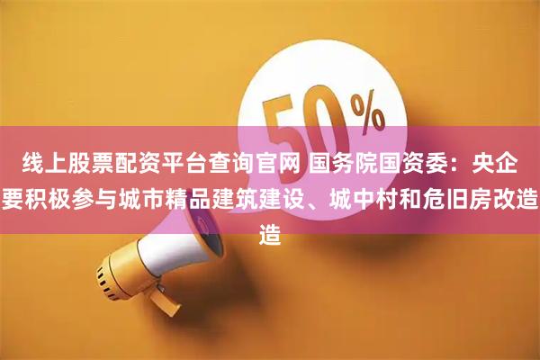 线上股票配资平台查询官网 国务院国资委：央企要积极参与城市精品建筑建设、城中村和危旧房改造