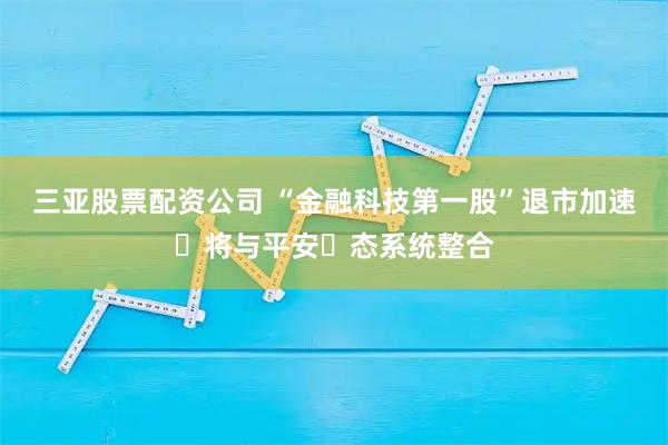 三亚股票配资公司 “金融科技第一股”退市加速 将与平安⽣态系统整合