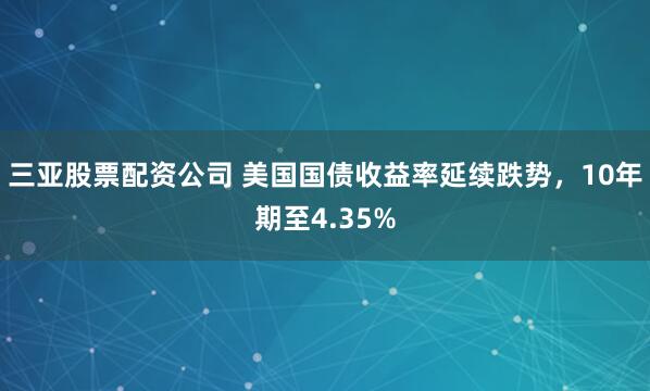 三亚股票配资公司 美国国债收益率延续跌势，10年期至4.35%