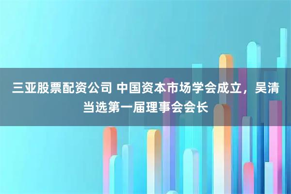 三亚股票配资公司 中国资本市场学会成立，吴清当选第一届理事会会长