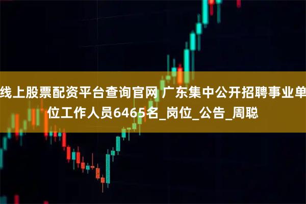 线上股票配资平台查询官网 广东集中公开招聘事业单位工作人员6465名_岗位_公告_周聪