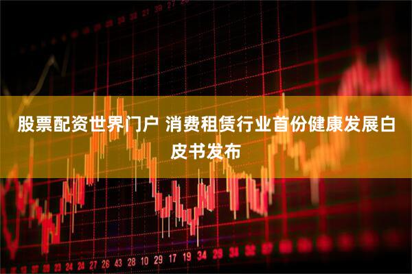 股票配资世界门户 消费租赁行业首份健康发展白皮书发布