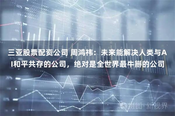 三亚股票配资公司 周鸿祎：未来能解决人类与AI和平共存的公司，绝对是全世界最牛掰的公司