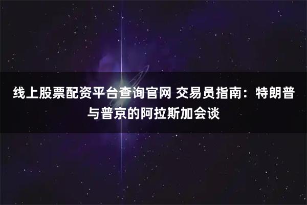 线上股票配资平台查询官网 交易员指南：特朗普与普京的阿拉斯加会谈