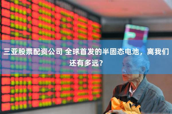 三亚股票配资公司 全球首发的半固态电池，离我们还有多远？