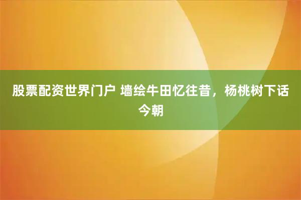 股票配资世界门户 墙绘牛田忆往昔，杨桃树下话今朝