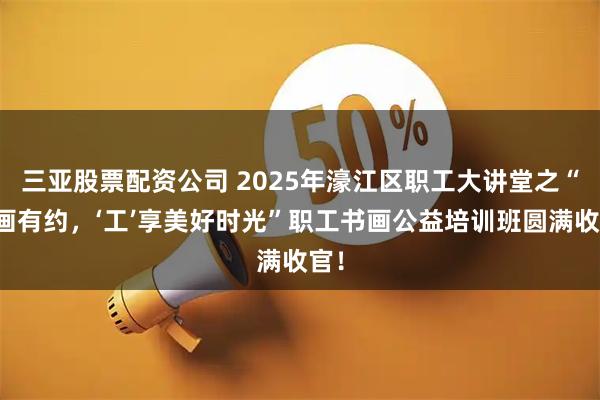 三亚股票配资公司 2025年濠江区职工大讲堂之“书画有约，‘工’享美好时光”职工书画公益培训班圆满收官！