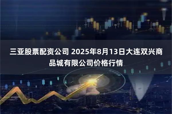 三亚股票配资公司 2025年8月13日大连双兴商品城有限公司价格行情
