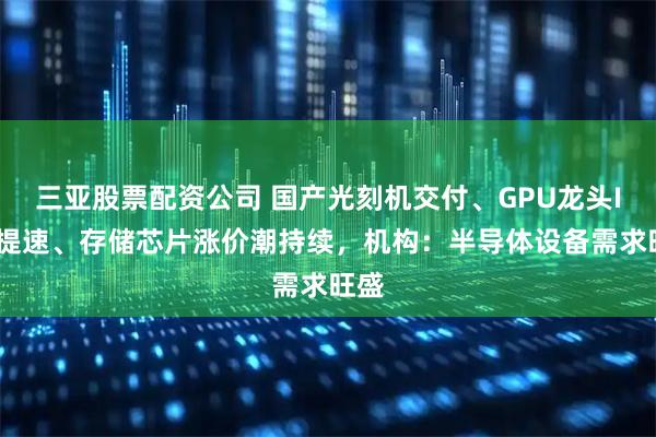 三亚股票配资公司 国产光刻机交付、GPU龙头IPO提速、存储芯片涨价潮持续，机构：半导体设备需求旺盛