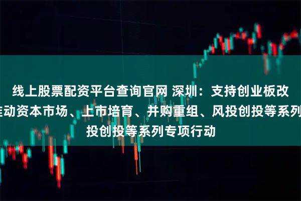 线上股票配资平台查询官网 深圳:支持创业板改革 持续推动资本市场、上市培育、并购重组、风投创投等系列专项行动