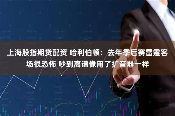 上海股指期货配资 哈利伯顿：去年季后赛雷霆客场很恐怖 吵到离谱像用了扩音器一样