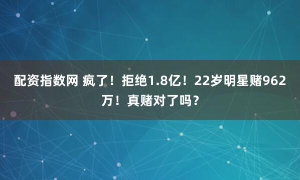 配资指数网 疯了!拒绝1.8亿!22岁明星赌962万!真赌对了吗?