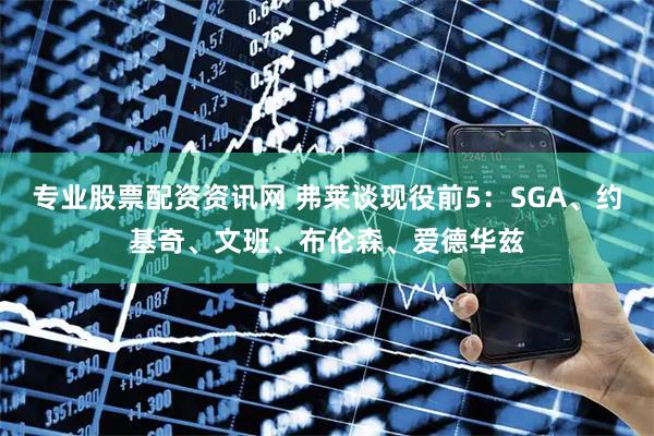 专业股票配资资讯网 弗莱谈现役前5：SGA、约基奇、文班、布伦森、爱德华兹
