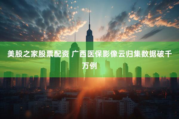 美股之家股票配资 广西医保影像云归集数据破千万例